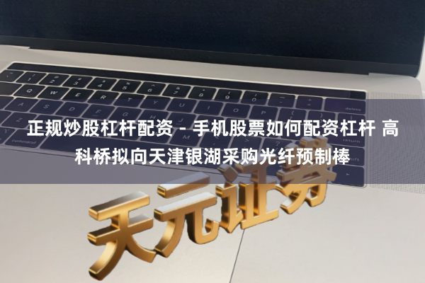 正规炒股杠杆配资 - 手机股票如何配资杠杆 高科桥拟向天津银湖采购光纤预制棒